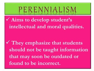 PERENNIALISM
 Aims to develop student’s
intellectual and moral qualities.
 They emphasize that students
should not be taught information
that may soon be outdated or
found to be incorrect.
 