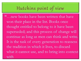 Hutchins point of view
“…new books have been written that have
won their place in the list. Books once
thought entitled to belong to it have been
superseded; and this process of change will
continue as long as men can think and write.
It is the task of every generation to reassess
the tradition in which it lives, to discard
what it cannot use, and to bring into context
with
 