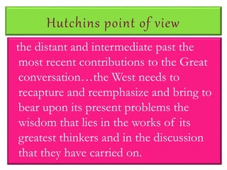 Hutchins point of view
the distant and intermediate past the
most recent contributions to the Great
conversation…the West needs to
recapture and reemphasize and bring to
bear upon its present problems the
wisdom that lies in the works of its
greatest thinkers and in the discussion
that they have carried on.
 