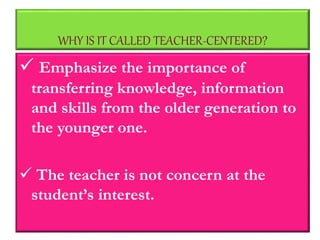 WHY IS IT CALLED TEACHER-CENTERED?
 Emphasize the importance of
transferring knowledge, information
and skills from the older generation to
the younger one.
 The teacher is not concern at the
student’s interest.
 