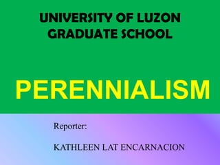 UNIVERSITY OF LUZON
  GRADUATE SCHOOL



PERENNIALISM
  Reporter:

  KATHLEEN LAT ENCARNACION
 