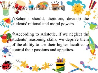 We are all rational animals.
Schools should, therefore, develop the
students’ rational and moral powers.
According to Aristotle, if we neglect the
students’ reasoning skills, we deprive them
of the ability to use their higher faculties to
control their passions and appetites.