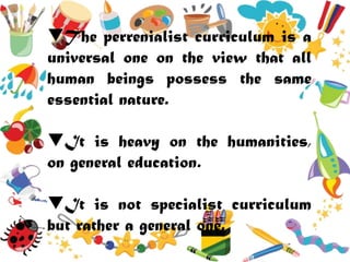 The perrenialist curriculum is a
universal one on the view that all
human beings possess the same
essential nature.
It is heavy on the humanities,
on general education.
It is not specialist curriculum
but rather a general one.
