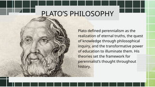 PLATO’S PHILOSOPHY
Plato defined perennialism as the
realization of eternal truths, the quest
of knowledge through philosophical
inquiry, and the transformative power
of education to illuminate them. His
theories set the framework for
perennialist’s thought throughout
history.
 