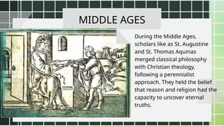 MIDDLE AGES
During the Middle Ages,
scholars like as St. Augustine
and St. Thomas Aquinas
merged classical philosophy
with Christian theology,
following a perennialist
approach. They held the belief
that reason and religion had the
capacity to uncover eternal
truths.
 