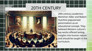 20TH CENTURY
20th-century academics
Mortimer Adler and Robert
Hutchins popularized
perennialism as an
educational concept. They
believed Western culture's
key works offered lasting
insights into human nature
and should be taught in the
curriculum.
 