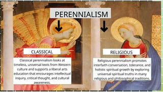 PERENNIALISM
Classical perennialism looks at
timeless, universal texts from Western
culture and supports a liberal arts
education that encourages intellectual
inquiry, critical thought, and cultural
awareness.
Religious perennialism promotes
interfaith conversation, tolerance, and
holistic spiritual growth by exploring
universal spiritual truths in many
religious and philosophical traditions.
CLASSICAL RELIGIOUS
 