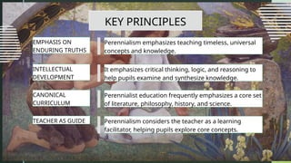 KEY PRINCIPLES
Perennialism emphasizes teaching timeless, universal
concepts and knowledge.
EMPHASIS ON
ENDURING TRUTHS
It emphasizes critical thinking, logic, and reasoning to
help pupils examine and synthesize knowledge.
INTELLECTUAL
DEVELOPMENT
Perennialist education frequently emphasizes a core set
of literature, philosophy, history, and science.
CANONICAL
CURRICULUM
Perennialism considers the teacher as a learning
facilitator, helping pupils explore core concepts.
TEACHER AS GUIDE
 