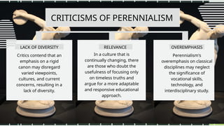 CRITICISMS OF PERENNIALISM
LACK OF DIVERSITY
Critics contend that an
emphasis on a rigid
canon may disregard
varied viewpoints,
cultures, and current
concerns, resulting in a
lack of diversity.
In a culture that is
continually changing, there
are those who doubt the
usefulness of focusing only
on timeless truths and
argue for a more adaptable
and responsive educational
approach.
Perennialism's
overemphasis on classical
disciplines may neglect
the significance of
vocational skills,
technology, and
interdisciplinary study.
RELEVANCE OVEREMPHASIS
 