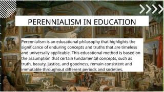 PERENNIALISM IN EDUCATION
Perennialism is an educational philosophy that highlights the
significance of enduring concepts and truths that are timeless
and universally applicable. This educational method is based on
the assumption that certain fundamental concepts, such as
truth, beauty, justice, and goodness, remain consistent and
immutable throughout different periods and societies.
 