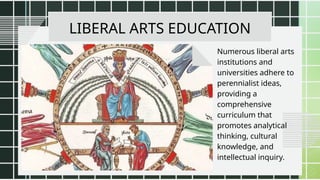 LIBERAL ARTS EDUCATION
Numerous liberal arts
institutions and
universities adhere to
perennialist ideas,
providing a
comprehensive
curriculum that
promotes analytical
thinking, cultural
knowledge, and
intellectual inquiry.
 