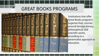 GREAT BOOKS PROGRAMS
Institutions that offer
Great Books programs
organize their courses
around famous literary,
philosophical, and
scientific works,
according to a
perennialist approach to
education.
 