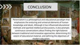 Perennialism is a philosophical and educational paradigm that
emphasizes the enduring and universal elements of human
knowledge and ideals. Although it has influenced educational
methods and sparked intellectual discussions, it also prompts
continuous conversations about finding the right balance
between traditional and innovative approaches, determining the
extent of educational material, and defining the objectives of
modern education.
CONCLUSION
 