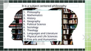 It is a subject centered philosophy
1. Philosophy
2. Mathematics
3. History
4. Geography
5. Political Science
6. Sociology
7. Theology
8. Languages and Literature
9. Physical and Life Sciences
10.Fine arts and Humanities
 