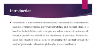 Introduction
 Perennialism is a philosophical and educational movement that emphasizes the
teaching of timeless truths, universal knowledge, and classical ideas. It is
based on the belief that certain principles and values remain relevant across all
historical periods and should be the foundation of education. Perennialists
argue that education should focus on developing the intellect through the
study of great works in literature, philosophy, science, and history.
 