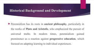 Historical Background and Development
 Perennialism has its roots in ancient philosophy, particularly in
the works of Plato and Aristotle, who emphasized the pursuit of
universal truths. In modern times, perennialism gained
prominence as a reaction against progressive education, which
focused on adapting learning to individual experiences.
 