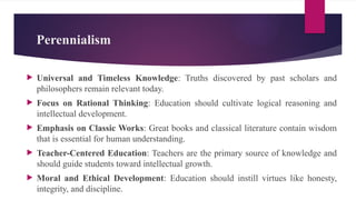 Perennialism
 Universal and Timeless Knowledge: Truths discovered by past scholars and
philosophers remain relevant today.
 Focus on Rational Thinking: Education should cultivate logical reasoning and
intellectual development.
 Emphasis on Classic Works: Great books and classical literature contain wisdom
that is essential for human understanding.
 Teacher-Centered Education: Teachers are the primary source of knowledge and
should guide students toward intellectual growth.
 Moral and Ethical Development: Education should instill virtues like honesty,
integrity, and discipline.
 