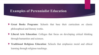 Examples of Perennialist Education
 Great Books Programs: Schools that base their curriculum on classic
philosophical and literary works.
 Liberal Arts Education: Colleges that focus on developing critical thinking
through humanities and sciences.
 Traditional Religious Education: Schools that emphasize moral and ethical
learning through religious teachings.
 
