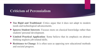 Criticism of Perennialism
 Too Rigid and Traditional: Critics argue that it does not adapt to modern
needs and technological advancements.
 Ignores Student Interests: Focuses more on classical knowledge rather than
students' personal development.
 Limited Practical Application: Some believe that its emphasis on abstract
thinking neglects job-related skills.
 Resistance to Change: It is often seen as opposing new educational methods
and societal progress.
 