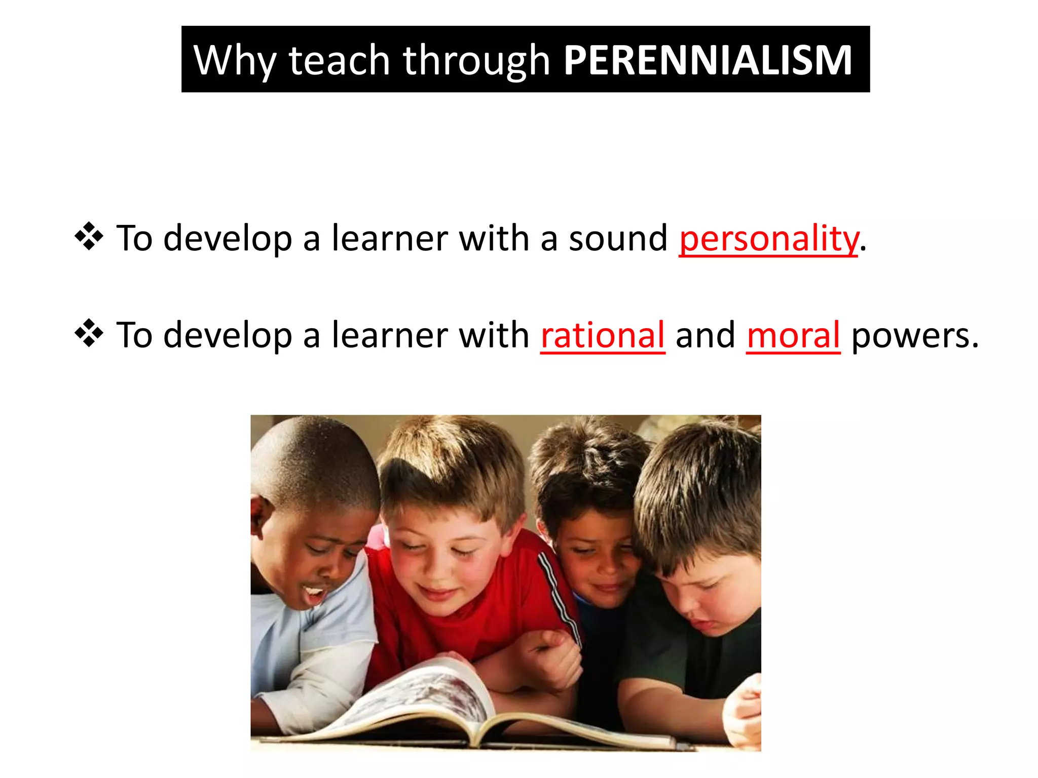 Why teach through PERENNIALISM
 To develop a learner with a sound personality.
 To develop a learner with rational and moral powers.
 