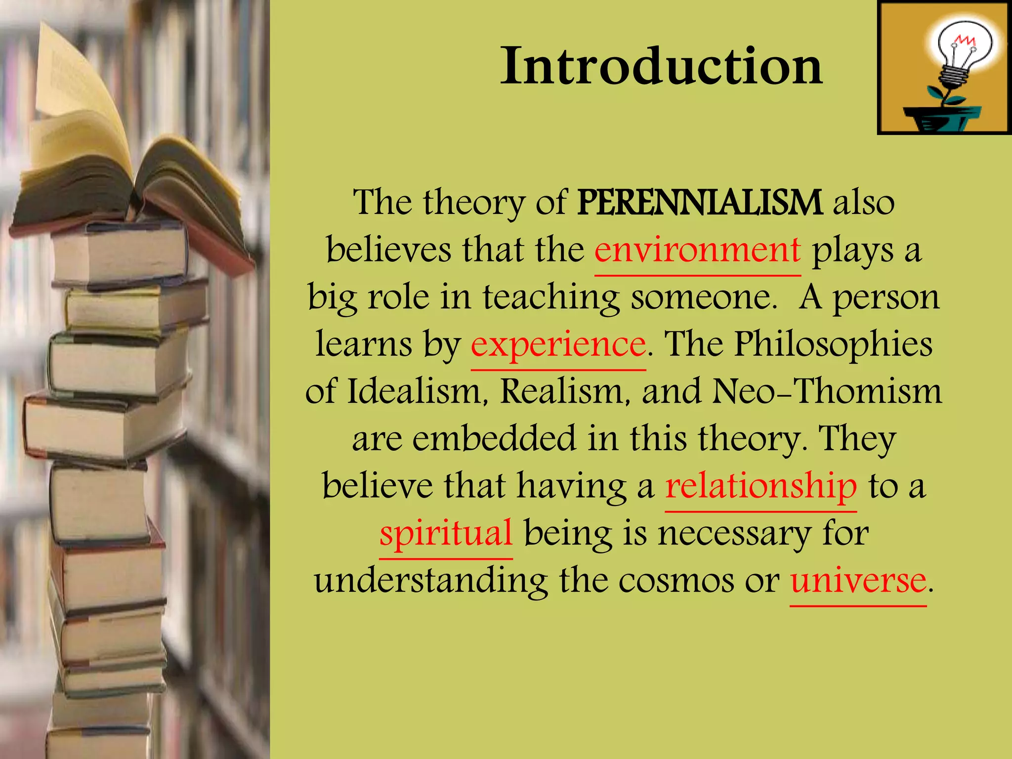 The theory of PERENNIALISM also
believes that the environment plays a
big role in teaching someone. A person
learns by experience. The Philosophies
of Idealism, Realism, and Neo-Thomism
are embedded in this theory. They
believe that having a relationship to a
spiritual being is necessary for
understanding the cosmos or universe.
Introduction
 