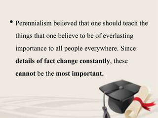 • Perennialism believed that one should teach the
things that one believe to be of everlasting
importance to all people everywhere. Since
details of fact change constantly, these
cannot be the most important.
 