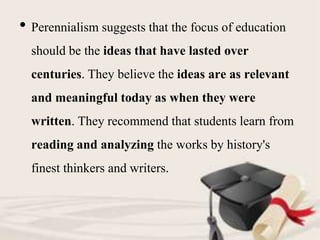 • Perennialism suggests that the focus of education
should be the ideas that have lasted over
centuries. They believe the ideas are as relevant
and meaningful today as when they were
written. They recommend that students learn from
reading and analyzing the works by history's
finest thinkers and writers.
 