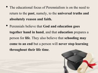 • The educational focus of Perennialism is on the need to
return to the past, namely, to the universal truths and
absolutely reason and faith.
• Perennials believe that God and education goes
together hand in hand, and that education prepares a
person for life. They also believe that schooling may
come to an end but a person will never stop learning
throughout their life time.
 