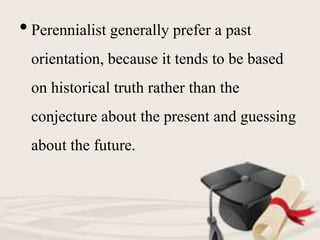 • Perennialist generally prefer a past
orientation, because it tends to be based
on historical truth rather than the
conjecture about the present and guessing
about the future.
 