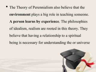 • The Theory of Perennialism also believe that the
environment plays a big role in teaching someone.
A person learns by experience. The philosophies
of idealism, realism are rooted in this theory. They
believe that having a relationship to a spiritual
being is necessary for understanding the or universe
 