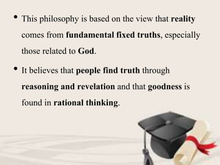 • This philosophy is based on the view that reality
comes from fundamental fixed truths, especially
those related to God.
• It believes that people find truth through
reasoning and revelation and that goodness is
found in rational thinking.
 