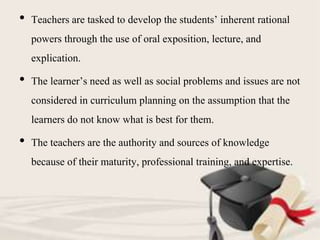 • Teachers are tasked to develop the students’ inherent rational
powers through the use of oral exposition, lecture, and
explication.
• The learner’s need as well as social problems and issues are not
considered in curriculum planning on the assumption that the
learners do not know what is best for them.
• The teachers are the authority and sources of knowledge
because of their maturity, professional training, and expertise.
 