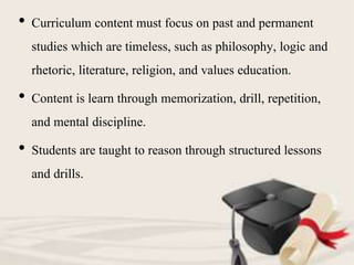 • Curriculum content must focus on past and permanent
studies which are timeless, such as philosophy, logic and
rhetoric, literature, religion, and values education.
• Content is learn through memorization, drill, repetition,
and mental discipline.
• Students are taught to reason through structured lessons
and drills.
 