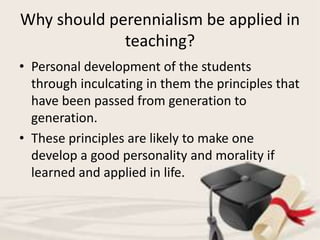 Why should perennialism be applied in
teaching?
• Personal development of the students
through inculcating in them the principles that
have been passed from generation to
generation.
• These principles are likely to make one
develop a good personality and morality if
learned and applied in life.
 