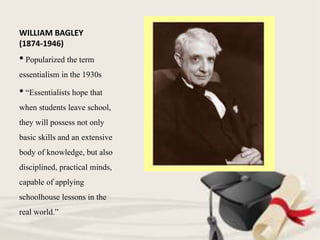 WILLIAM BAGLEY
(1874-1946)
• Popularized the term
essentialism in the 1930s
• “Essentialists hope that
when students leave school,
they will possess not only
basic skills and an extensive
body of knowledge, but also
disciplined, practical minds,
capable of applying
schoolhouse lessons in the
real world.”
 