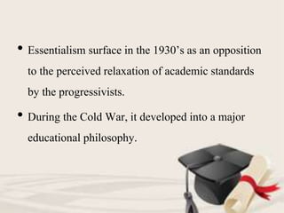 • Essentialism surface in the 1930’s as an opposition
to the perceived relaxation of academic standards
by the progressivists.
• During the Cold War, it developed into a major
educational philosophy.
 
