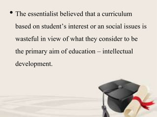 • The essentialist believed that a curriculum
based on student’s interest or an social issues is
wasteful in view of what they consider to be
the primary aim of education – intellectual
development.
 