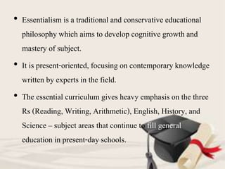• Essentialism is a traditional and conservative educational
philosophy which aims to develop cognitive growth and
mastery of subject.
• It is present-oriented, focusing on contemporary knowledge
written by experts in the field.
• The essential curriculum gives heavy emphasis on the three
Rs (Reading, Writing, Arithmetic), English, History, and
Science – subject areas that continue to fill general
education in present-day schools.
 