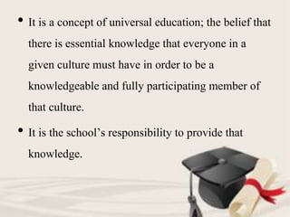 • It is a concept of universal education; the belief that
there is essential knowledge that everyone in a
given culture must have in order to be a
knowledgeable and fully participating member of
that culture.
• It is the school’s responsibility to provide that
knowledge.
 