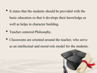 • It states that the students should be provided with the
basic education so that it develops their knowledge as
well as helps in character building.
• Teacher centered Philosophy.
• Classrooms are oriented around the teacher, who serve
as an intellectual and moral role model for the students.
 