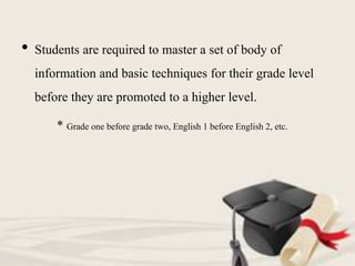 • Students are required to master a set of body of
information and basic techniques for their grade level
before they are promoted to a higher level.
* Grade one before grade two, English 1 before English 2, etc.
 