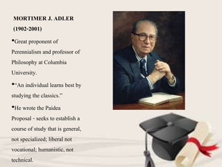 MORTIMER J. ADLER
(1902-2001)
•Great proponent of
Perennialism and professor of
Philosophy at Columbia
University.
•“An individual learns best by
studying the classics.”
•He wrote the Paidea
Proposal - seeks to establish a
course of study that is general,
not specialized; liberal not
vocational; humanistic, not
technical.
 