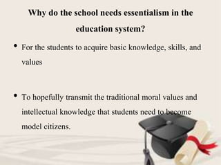 Why do the school needs essentialism in the
education system?
• For the students to acquire basic knowledge, skills, and
values
• To hopefully transmit the traditional moral values and
intellectual knowledge that students need to become
model citizens.
 