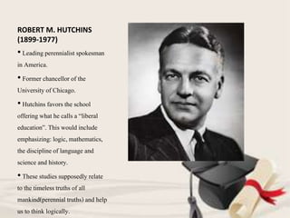 ROBERT M. HUTCHINS
(1899-1977)
• Leading perennialist spokesman
in America.
• Former chancellor of the
University of Chicago.
• Hutchins favors the school
offeringwhat he calls a “liberal
education”. This would include
emphasizing:logic, mathematics,
the disciplineof language and
science and history.
• These studies supposedly relate
to the timelesstruths of all
mankind(perennial truths) and help
us to think logically.
 