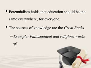 • Perennialism holds that education should be the
same everywhere, for everyone.
• The sources of knowledge are the Great Books.
–Example: Philosophical and religious works
of:
 