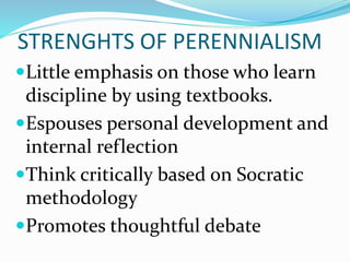 STRENGHTS OF PERENNIALISM
Little emphasis on those who learn
discipline by using textbooks.
Espouses personal development and
internal reflection
Think critically based on Socratic
methodology
Promotes thoughtful debate
 