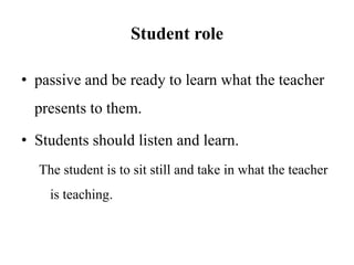 Student role
• passive and be ready to learn what the teacher
presents to them.
• Students should listen and learn.
The student is to sit still and take in what the teacher
is teaching.
 