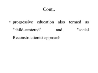 Cont..
• progressive education also termed as
"child-centered" and "social
Reconstructionist approach
 