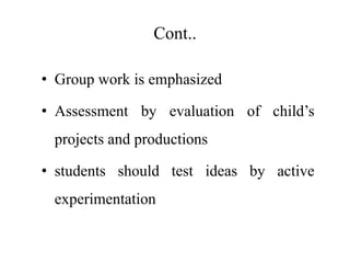 Cont..
• Group work is emphasized
• Assessment by evaluation of child’s
projects and productions
• students should test ideas by active
experimentation
 