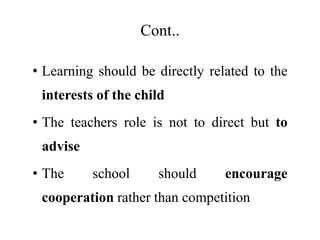 Cont..
• Learning should be directly related to the
interests of the child
• The teachers role is not to direct but to
advise
• The school should encourage
cooperation rather than competition
 
